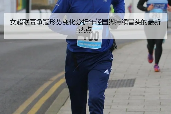 女超联赛争冠形势变化分析年轻国脚持续冒头的最新热点